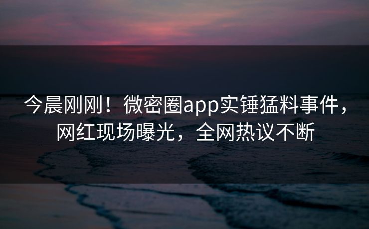今晨刚刚！微密圈app实锤猛料事件，网红现场曝光，全网热议不断