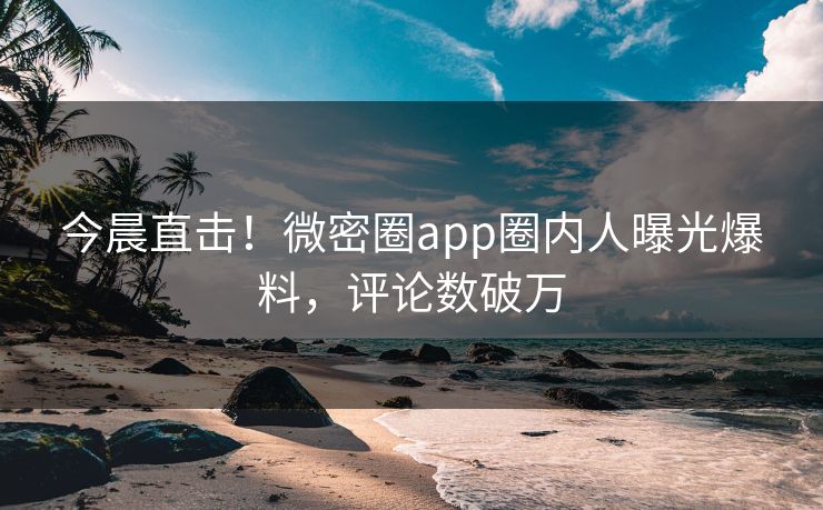 今晨直击！微密圈app圈内人曝光爆料，评论数破万