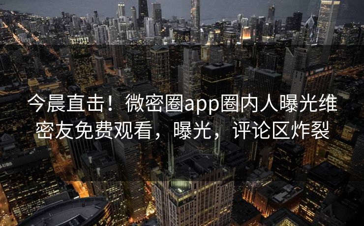 今晨直击！微密圈app圈内人曝光维密友免费观看，曝光，评论区炸裂