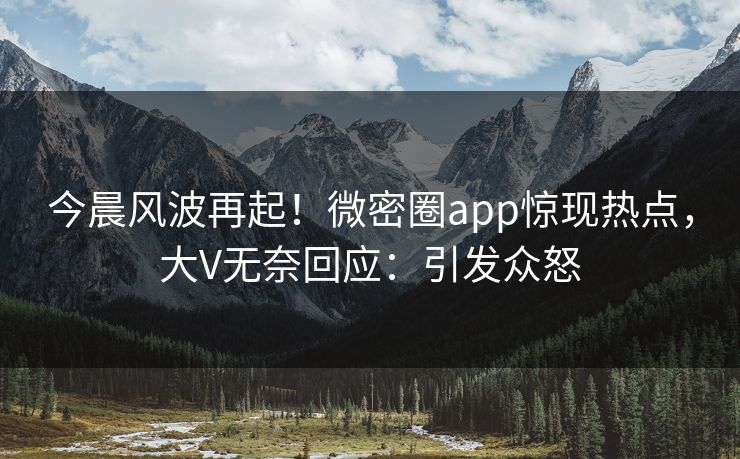 今晨风波再起！微密圈app惊现热点，大V无奈回应：引发众怒