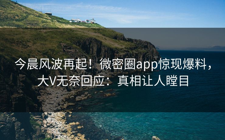 今晨风波再起！微密圈app惊现爆料，大V无奈回应：真相让人瞠目
