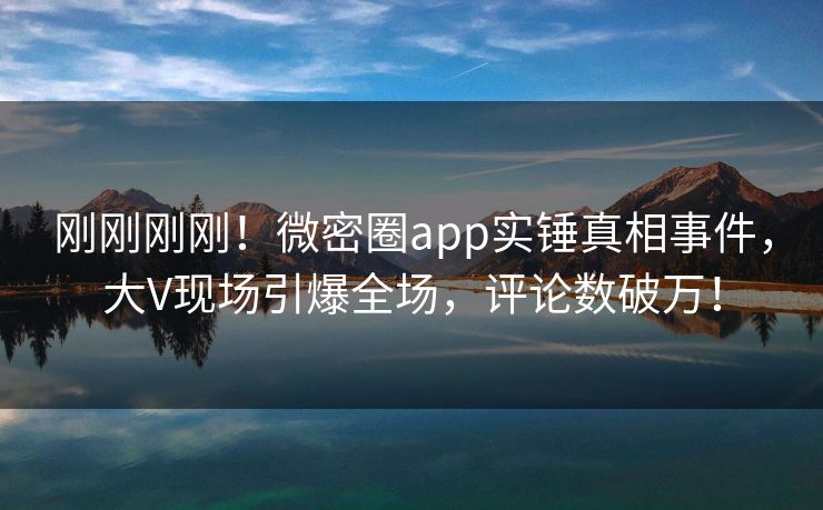 刚刚刚刚！微密圈app实锤真相事件，大V现场引爆全场，评论数破万！