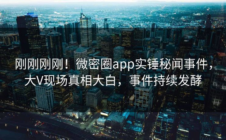 刚刚刚刚！微密圈app实锤秘闻事件，大V现场真相大白，事件持续发酵