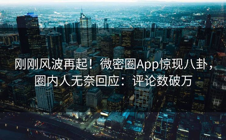 刚刚风波再起！微密圈App惊现八卦，圈内人无奈回应：评论数破万