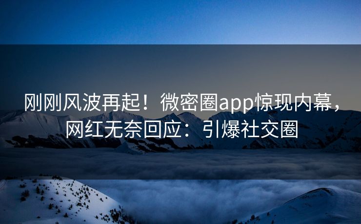 刚刚风波再起！微密圈app惊现内幕，网红无奈回应：引爆社交圈