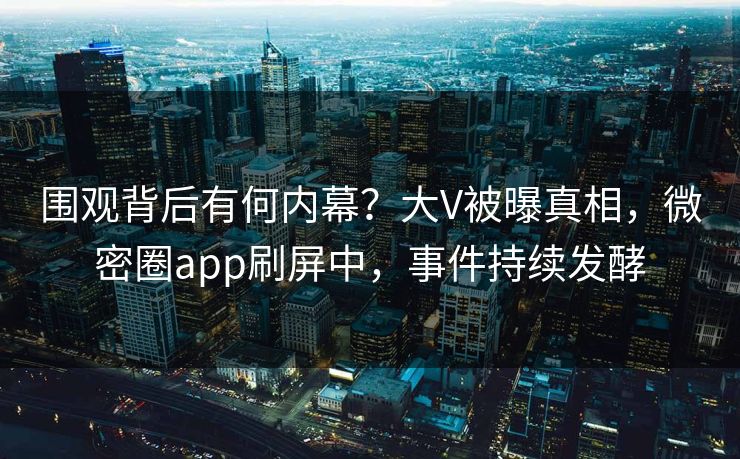 围观背后有何内幕？大V被曝真相，微密圈app刷屏中，事件持续发酵