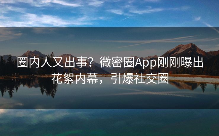 圈内人又出事？微密圈App刚刚曝出花絮内幕，引爆社交圈