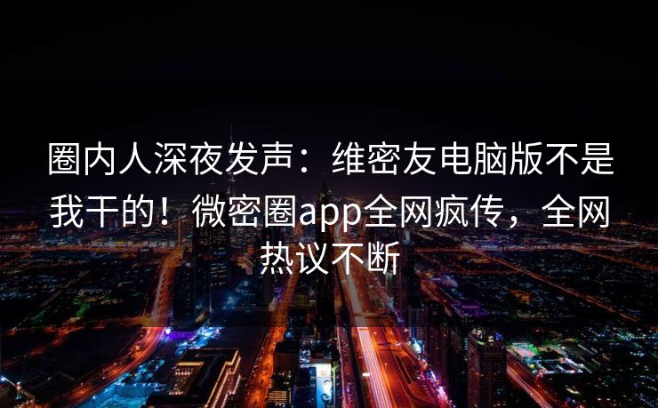 圈内人深夜发声：维密友电脑版不是我干的！微密圈app全网疯传，全网热议不断