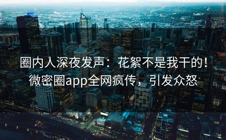 圈内人深夜发声：花絮不是我干的！微密圈app全网疯传，引发众怒