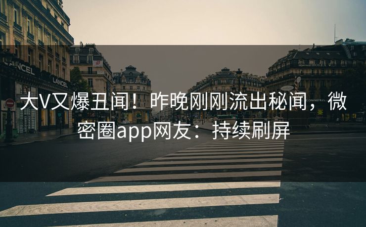 大V又爆丑闻！昨晚刚刚流出秘闻，微密圈app网友：持续刷屏