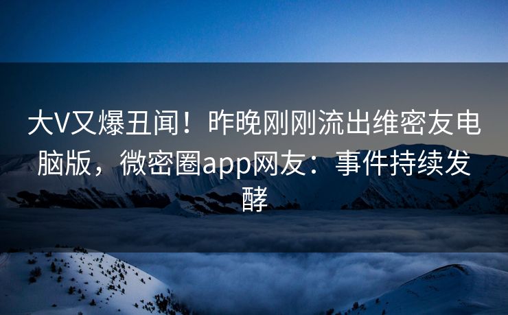 大V又爆丑闻！昨晚刚刚流出维密友电脑版，微密圈app网友：事件持续发酵