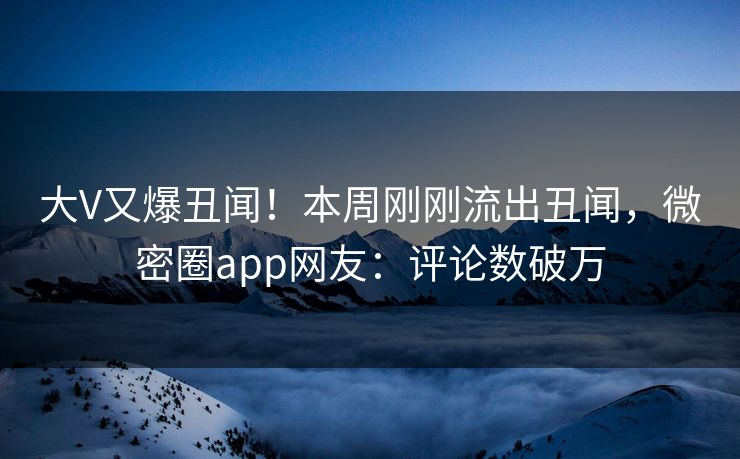 大V又爆丑闻！本周刚刚流出丑闻，微密圈app网友：评论数破万