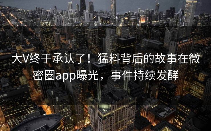 大V终于承认了！猛料背后的故事在微密圈app曝光，事件持续发酵