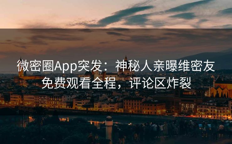 微密圈App突发：神秘人亲曝维密友免费观看全程，评论区炸裂