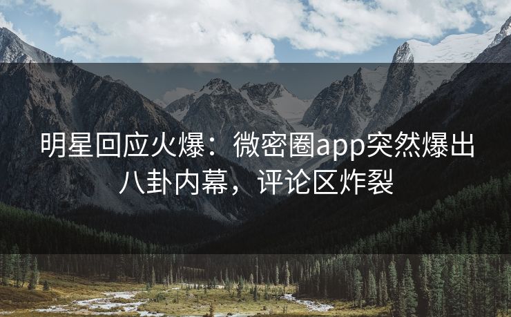 明星回应火爆：微密圈app突然爆出八卦内幕，评论区炸裂