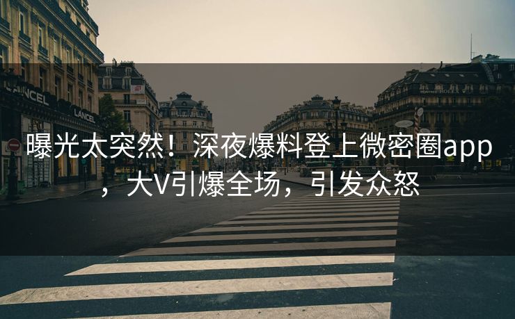 曝光太突然！深夜爆料登上微密圈app，大V引爆全场，引发众怒