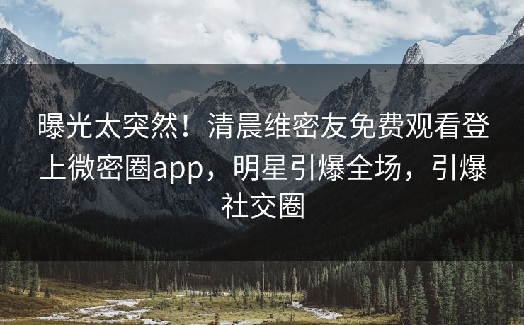 曝光太突然！清晨维密友免费观看登上微密圈app，明星引爆全场，引爆社交圈