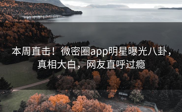 本周直击！微密圈app明星曝光八卦，真相大白，网友直呼过瘾
