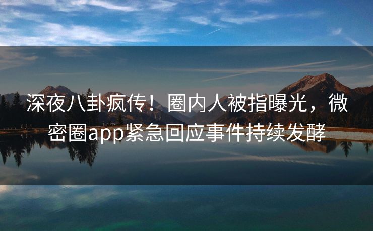 深夜八卦疯传！圈内人被指曝光，微密圈app紧急回应事件持续发酵