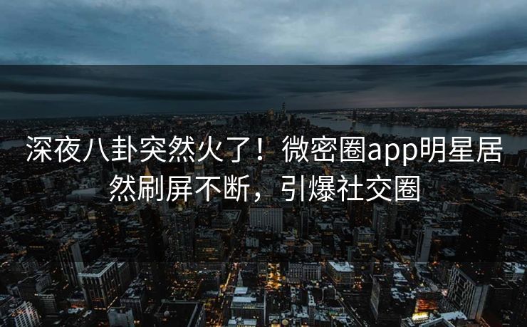 深夜八卦突然火了！微密圈app明星居然刷屏不断，引爆社交圈
