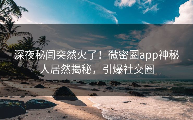 深夜秘闻突然火了！微密圈app神秘人居然揭秘，引爆社交圈