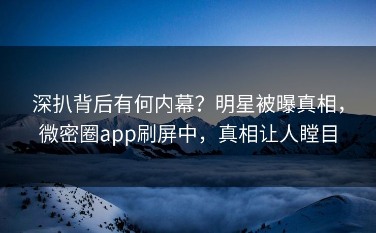 深扒背后有何内幕？明星被曝真相，微密圈app刷屏中，真相让人瞠目