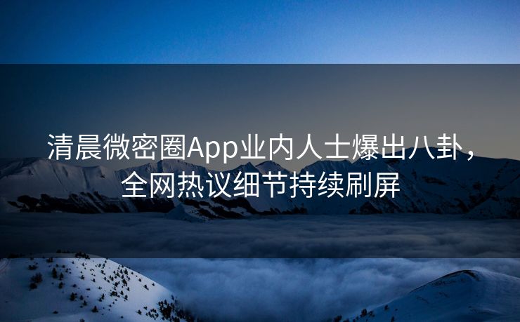 清晨微密圈App业内人士爆出八卦，全网热议细节持续刷屏