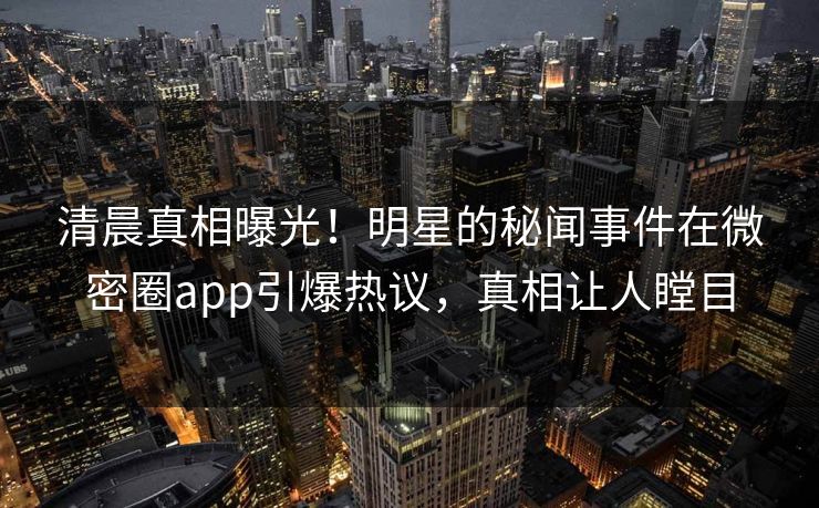 清晨真相曝光！明星的秘闻事件在微密圈app引爆热议，真相让人瞠目