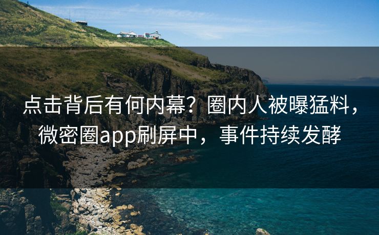 点击背后有何内幕？圈内人被曝猛料，微密圈app刷屏中，事件持续发酵