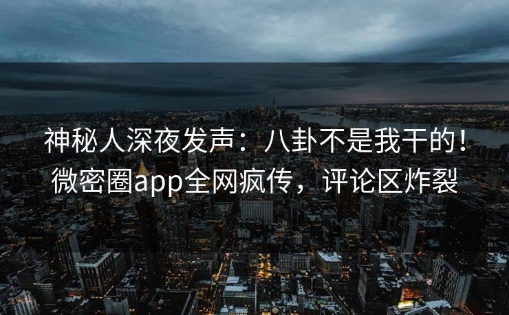 神秘人深夜发声：八卦不是我干的！微密圈app全网疯传，评论区炸裂