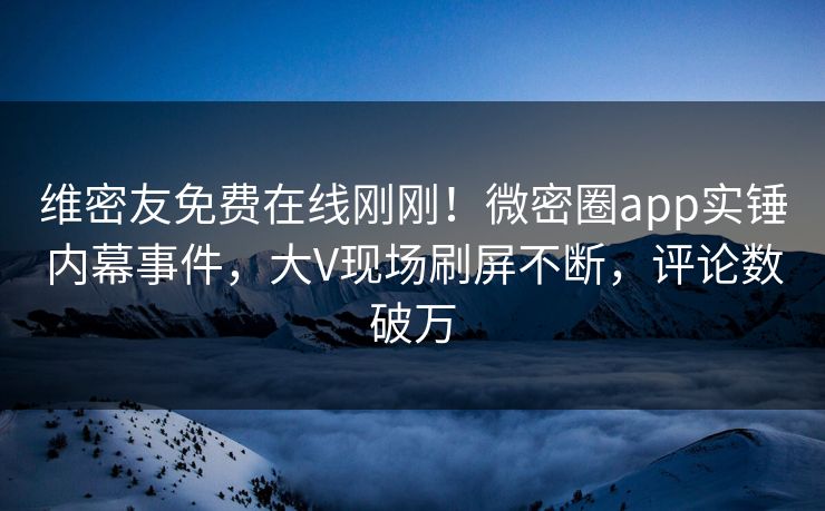 维密友免费在线刚刚！微密圈app实锤内幕事件，大V现场刷屏不断，评论数破万