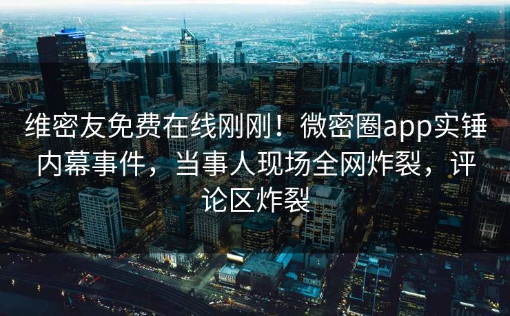 维密友免费在线刚刚！微密圈app实锤内幕事件，当事人现场全网炸裂，评论区炸裂