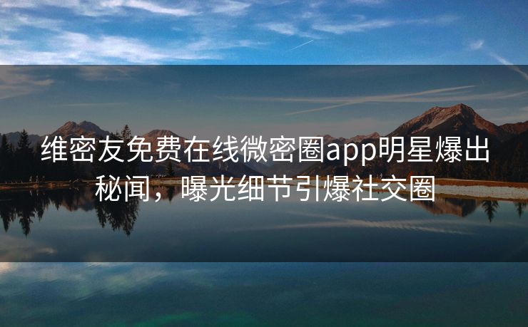 维密友免费在线微密圈app明星爆出秘闻，曝光细节引爆社交圈