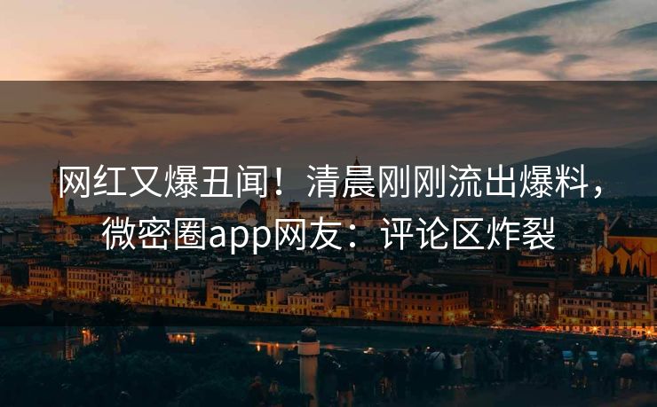 网红又爆丑闻！清晨刚刚流出爆料，微密圈app网友：评论区炸裂