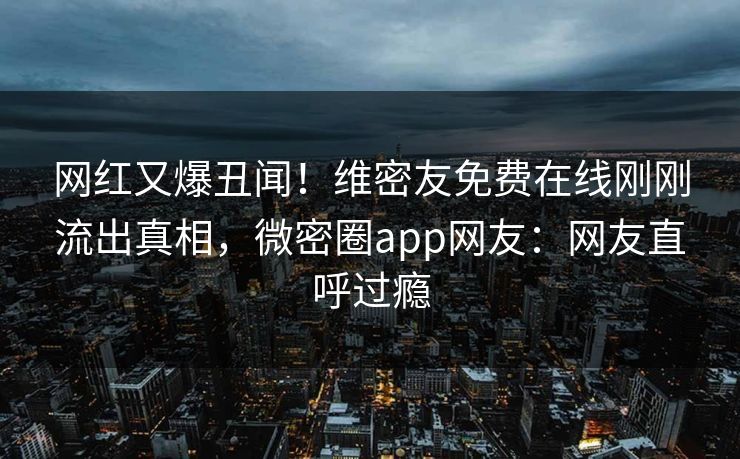 网红又爆丑闻！维密友免费在线刚刚流出真相，微密圈app网友：网友直呼过瘾