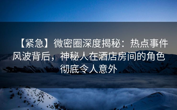 【紧急】微密圈深度揭秘：热点事件风波背后，神秘人在酒店房间的角色彻底令人意外