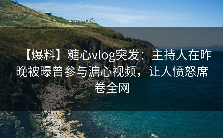 【爆料】糖心vlog突发：主持人在昨晚被曝曾参与溏心视频，让人愤怒席卷全网