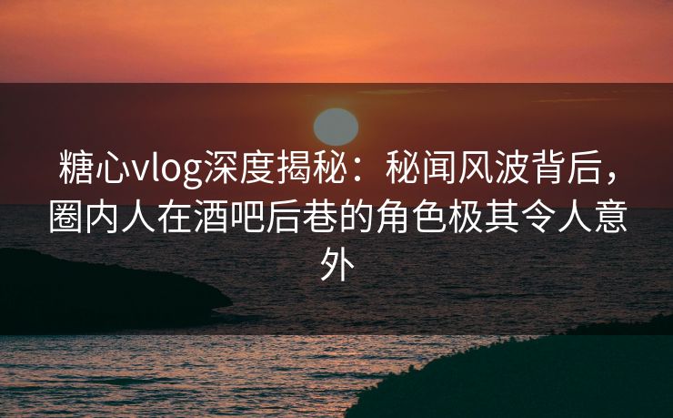 糖心vlog深度揭秘：秘闻风波背后，圈内人在酒吧后巷的角色极其令人意外