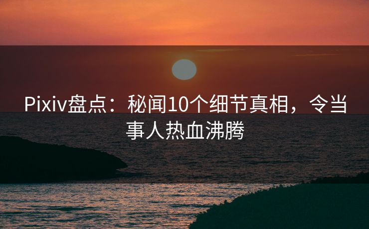 Pixiv盘点：秘闻10个细节真相，令当事人热血沸腾