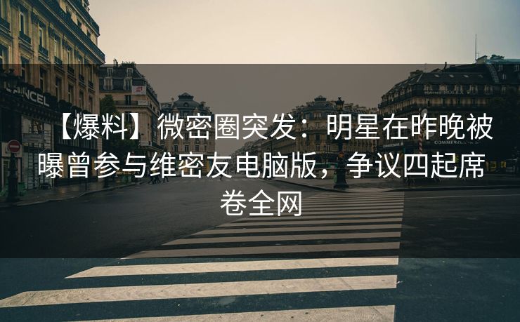 【爆料】微密圈突发：明星在昨晚被曝曾参与维密友电脑版，争议四起席卷全网