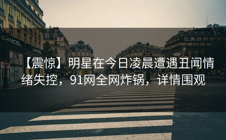 【震惊】明星在今日凌晨遭遇丑闻情绪失控，91网全网炸锅，详情围观