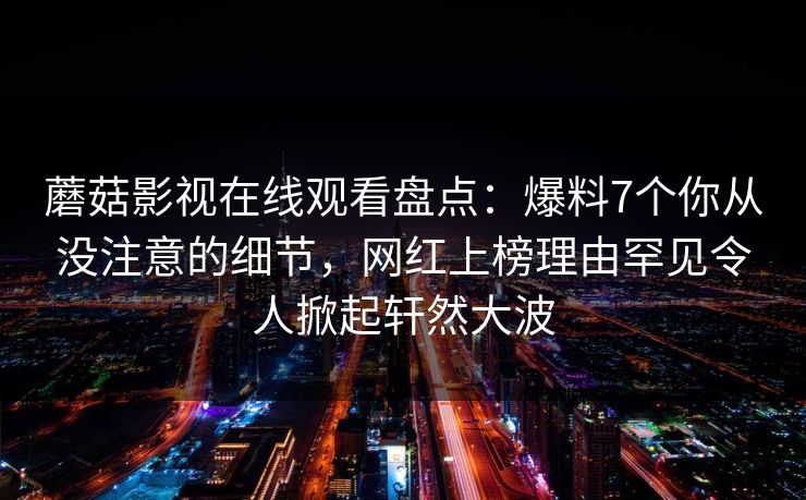 蘑菇影视在线观看盘点：爆料7个你从没注意的细节，网红上榜理由罕见令人掀起轩然大波