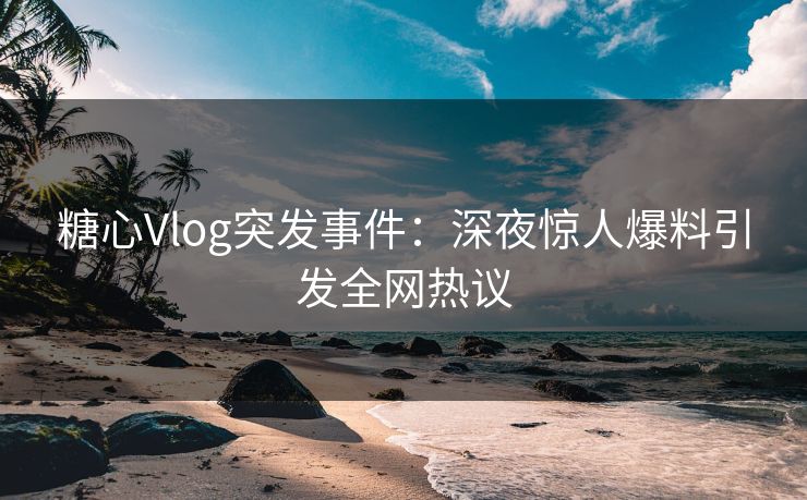 糖心Vlog突发事件：深夜惊人爆料引发全网热议