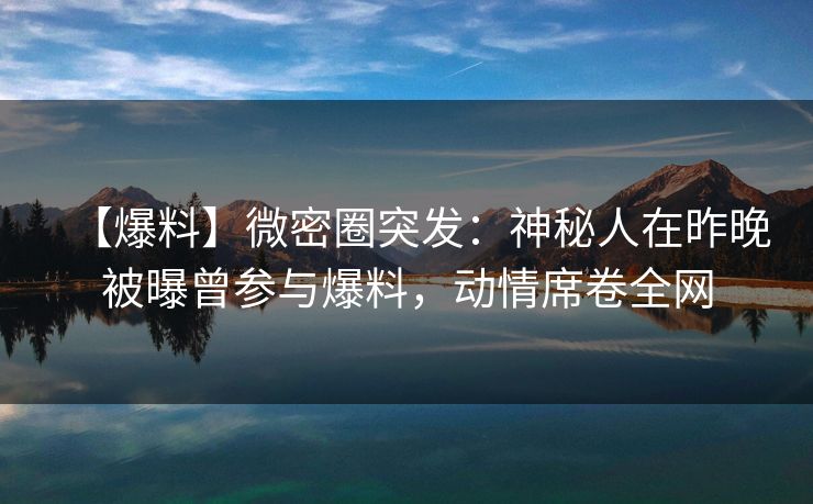 【爆料】微密圈突发：神秘人在昨晚被曝曾参与爆料，动情席卷全网