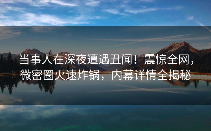 当事人在深夜遭遇丑闻！震惊全网，微密圈火速炸锅，内幕详情全揭秘