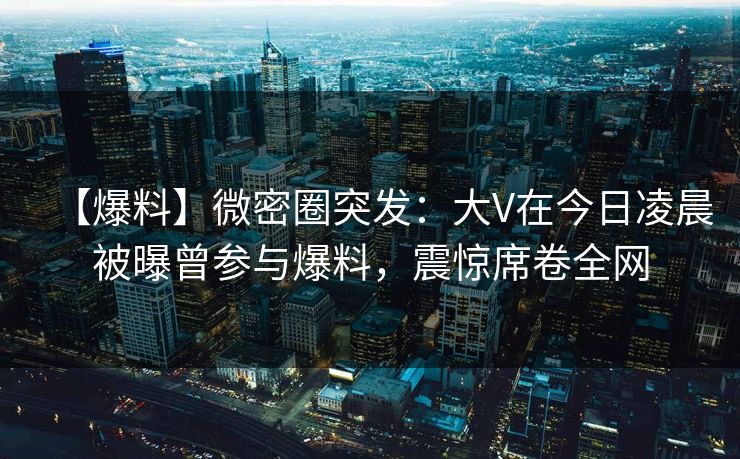 【爆料】微密圈突发：大V在今日凌晨被曝曾参与爆料，震惊席卷全网