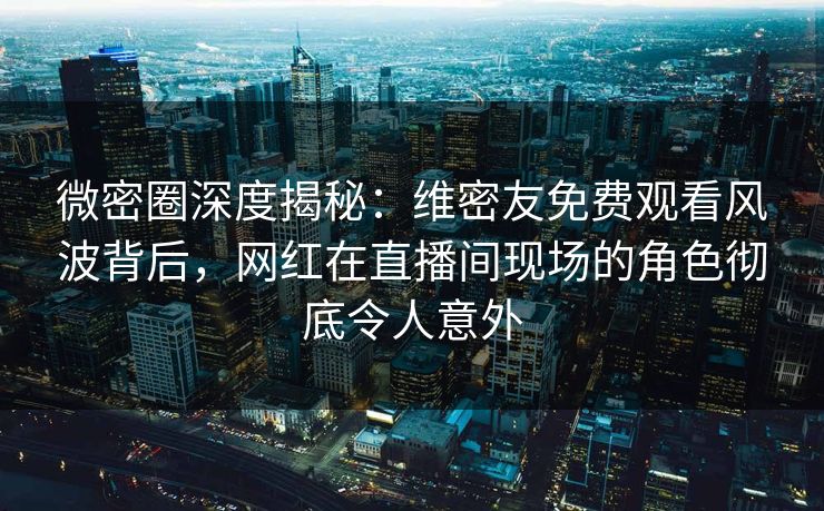 微密圈深度揭秘：维密友免费观看风波背后，网红在直播间现场的角色彻底令人意外