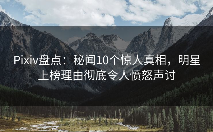 Pixiv盘点：秘闻10个惊人真相，明星上榜理由彻底令人愤怒声讨