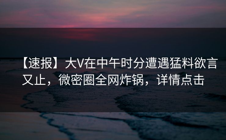 【速报】大V在中午时分遭遇猛料欲言又止，微密圈全网炸锅，详情点击