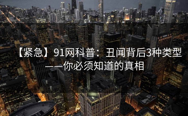 【紧急】91网科普：丑闻背后3种类型——你必须知道的真相
